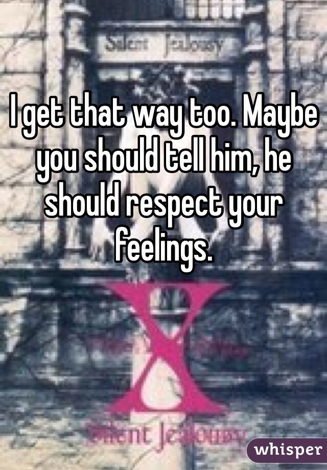 I get that way too. Maybe you should tell him, he should respect your feelings.