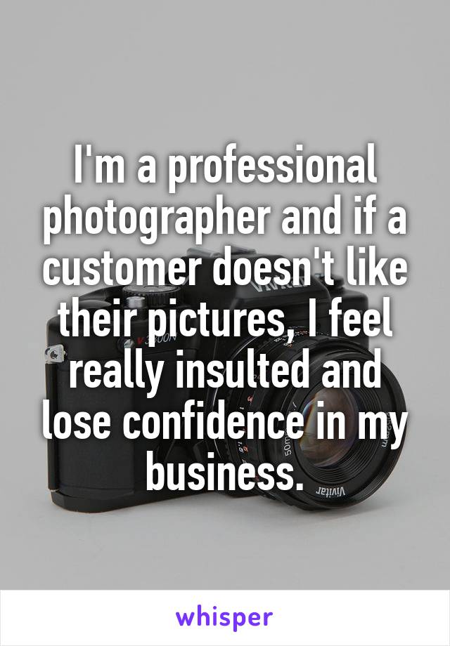 I'm a professional photographer and if a customer doesn't like their pictures, I feel really insulted and lose confidence in my business.