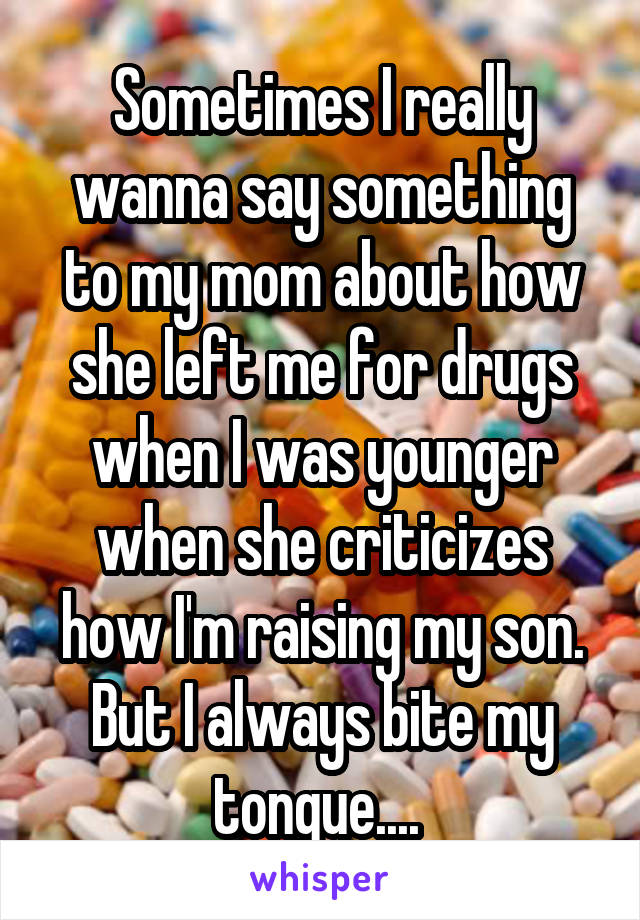 Sometimes I really wanna say something to my mom about how she left me for drugs when I was younger when she criticizes how I'm raising my son. But I always bite my tongue.... 