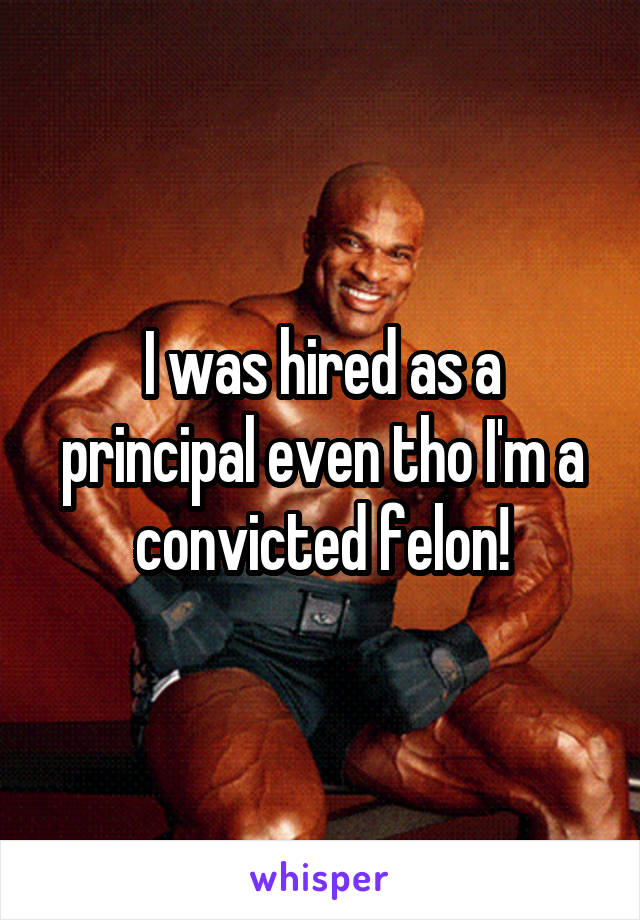 I was hired as a principal even tho I'm a convicted felon!