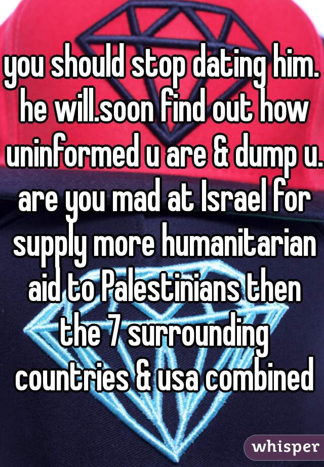 you should stop dating him. he will.soon find out how uninformed u are & dump u. are you mad at Israel for supply more humanitarian aid to Palestinians then the 7 surrounding countries & usa combined