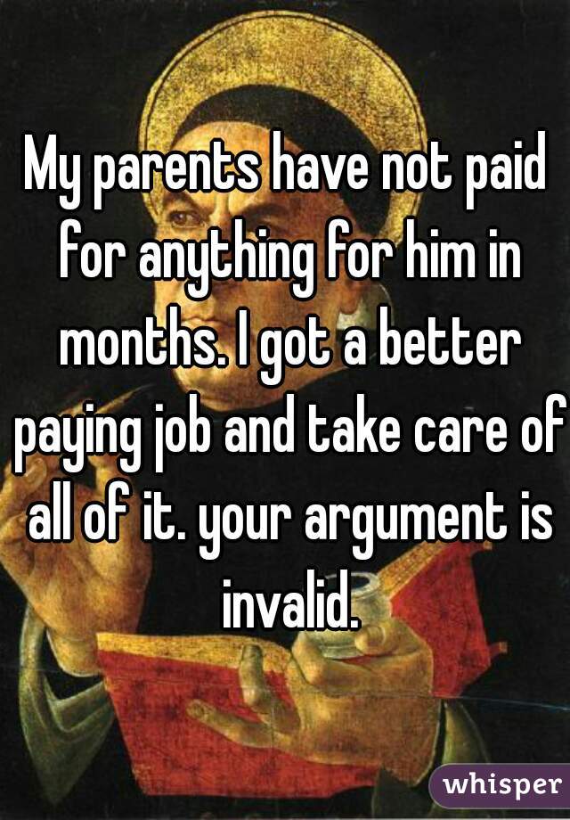 My parents have not paid for anything for him in months. I got a better paying job and take care of all of it. your argument is invalid.