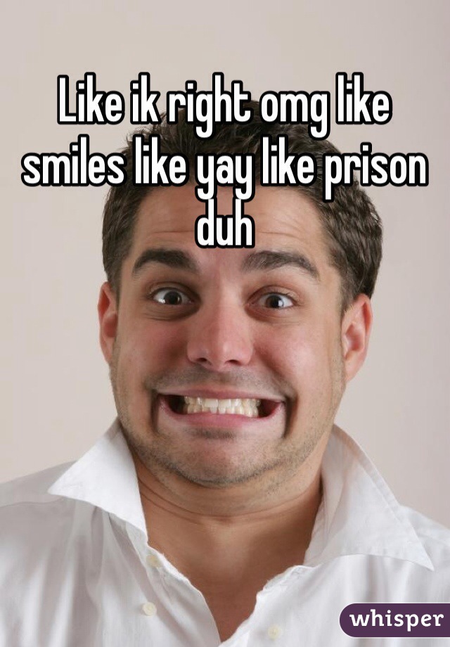 Like ik right omg like smiles like yay like prison duh
