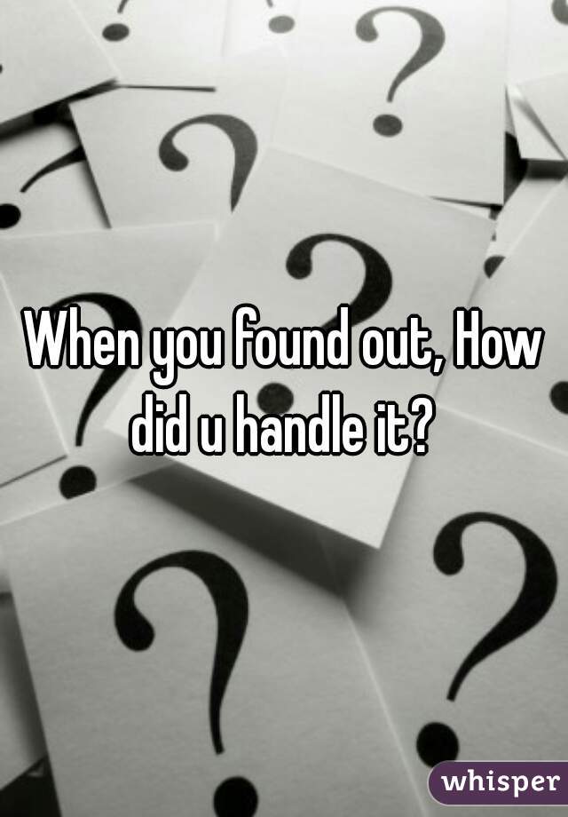 When you found out, How did u handle it? 