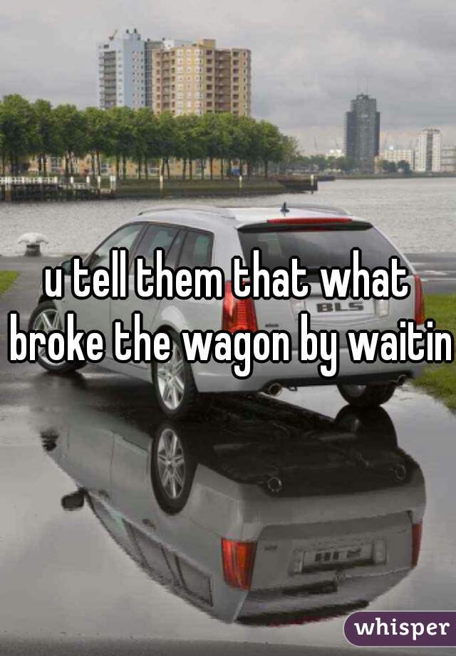 u tell them that what broke the wagon by waiting