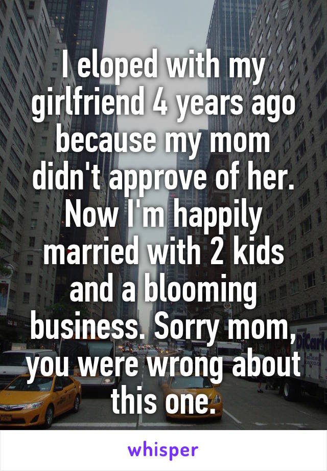 I eloped with my girlfriend 4 years ago because my mom didn't approve of her. Now I'm happily married with 2 kids and a blooming business. Sorry mom, you were wrong about this one.