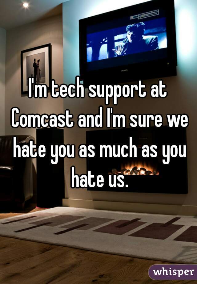 I'm tech support at Comcast and I'm sure we hate you as much as you hate us.