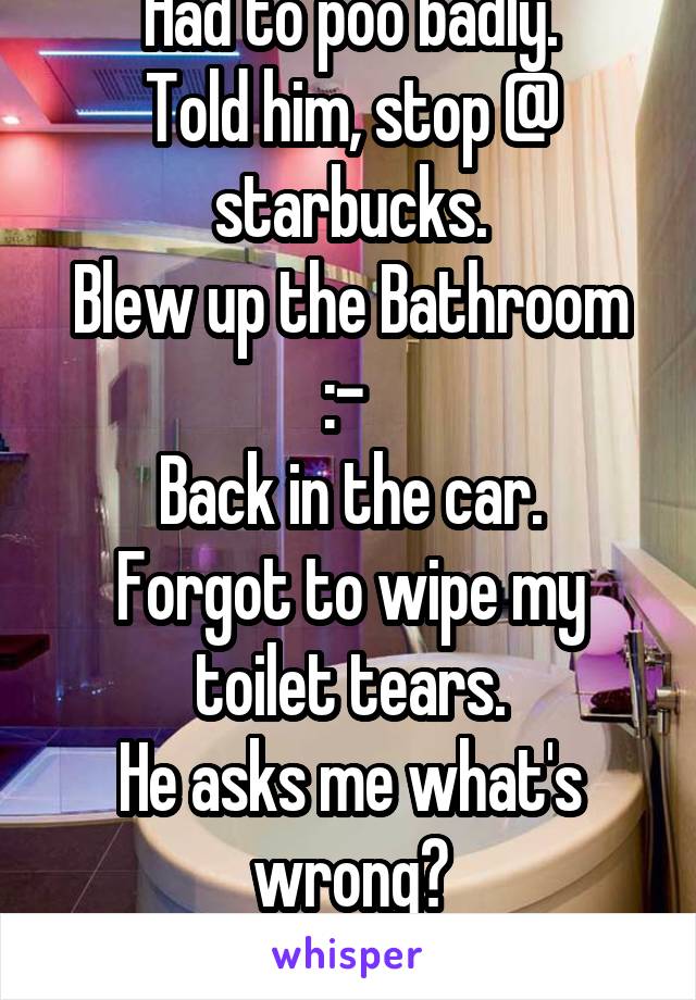 On a road trip to SF. 
With my BF.
Had to poo badly.
Told him, stop @ starbucks.
Blew up the Bathroom :-\ 
Back in the car.
Forgot to wipe my toilet tears.
He asks me what's wrong?
Ummmm..

 