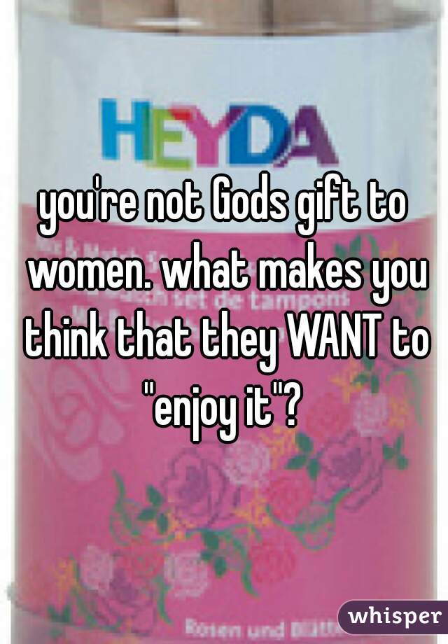 you're not Gods gift to women. what makes you think that they WANT to "enjoy it"? 