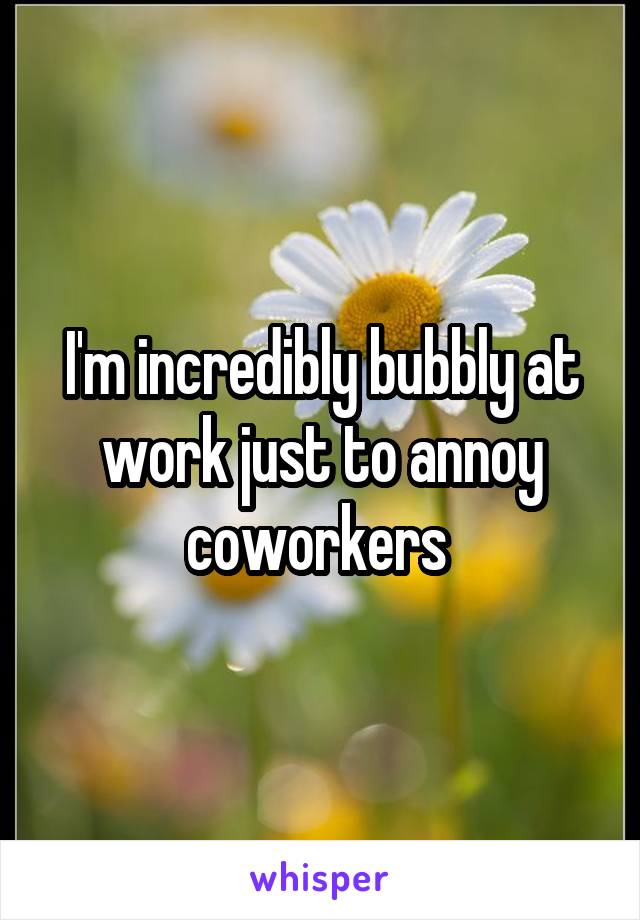 I'm incredibly bubbly at work just to annoy coworkers 
