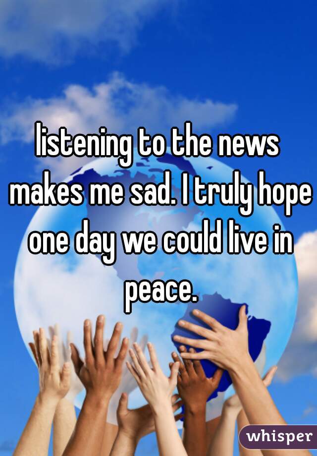 listening to the news makes me sad. I truly hope one day we could live in peace.