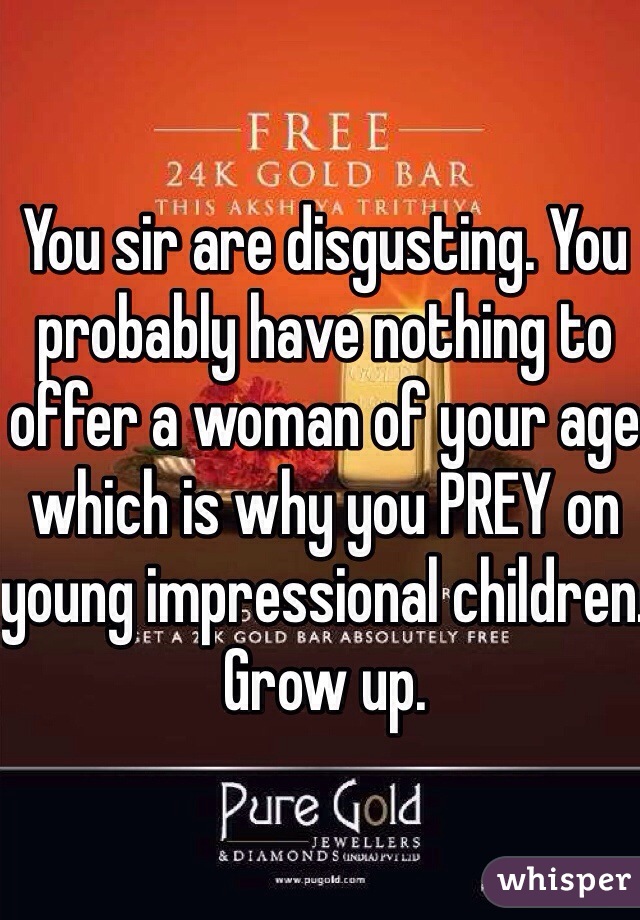 You sir are disgusting. You probably have nothing to offer a woman of your age which is why you PREY on young impressional children. Grow up.