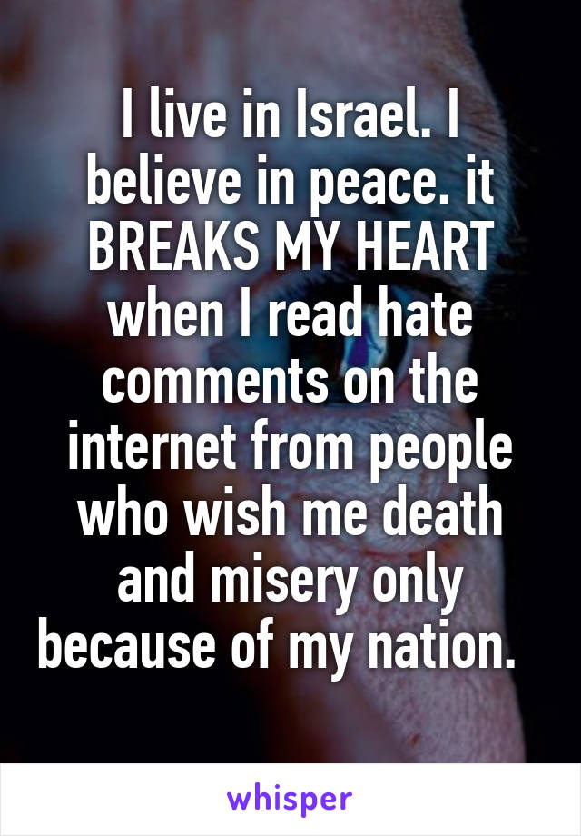 I live in Israel. I believe in peace. it BREAKS MY HEART when I read hate comments on the internet from people who wish me death and misery only because of my nation.   