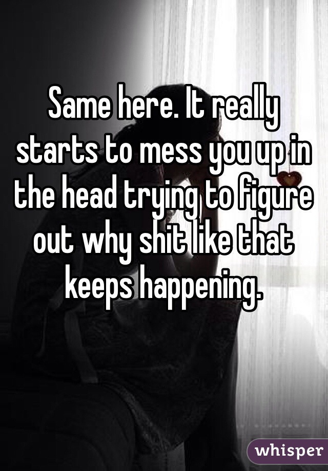 Same here. It really starts to mess you up in the head trying to figure out why shit like that keeps happening. 