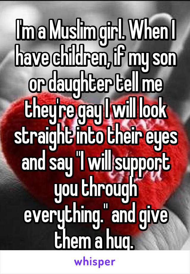 I'm a Muslim girl. When I have children, if my son or daughter tell me they're gay I will look straight into their eyes and say "I will support you through everything." and give them a hug. 