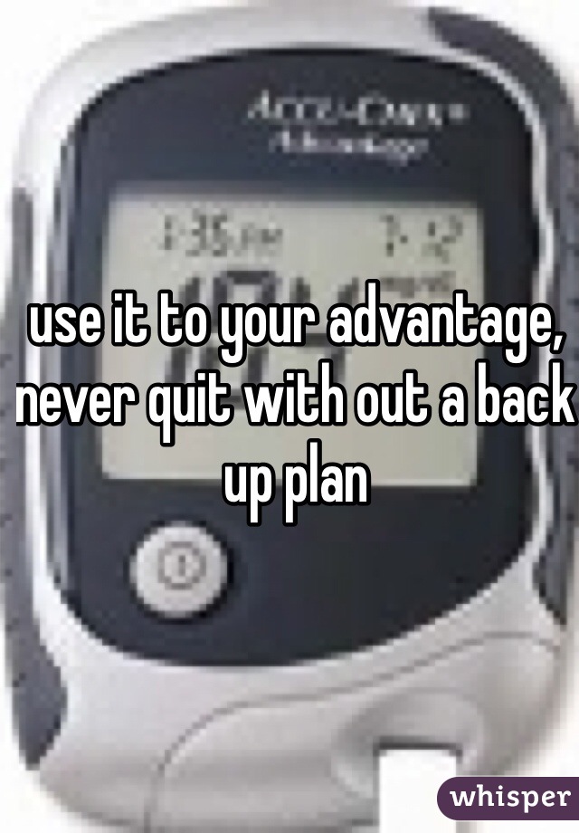 use it to your advantage, never quit with out a back up plan