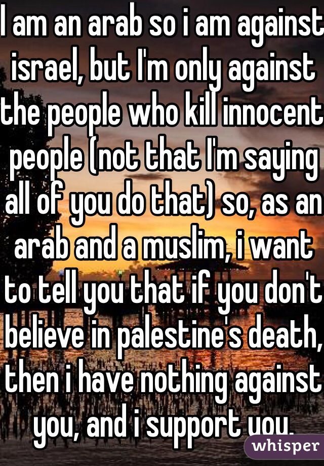 I am an arab so i am against israel, but I'm only against the people who kill innocent people (not that I'm saying all of you do that) so, as an arab and a muslim, i want to tell you that if you don't believe in palestine's death, then i have nothing against you, and i support you.