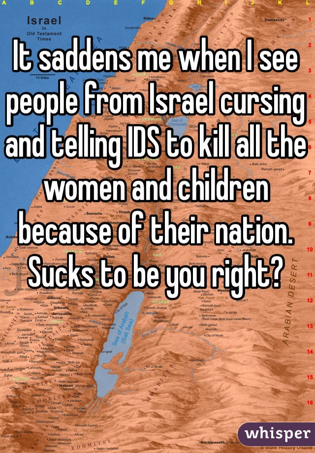 It saddens me when I see people from Israel cursing and telling IDS to kill all the women and children because of their nation. Sucks to be you right?