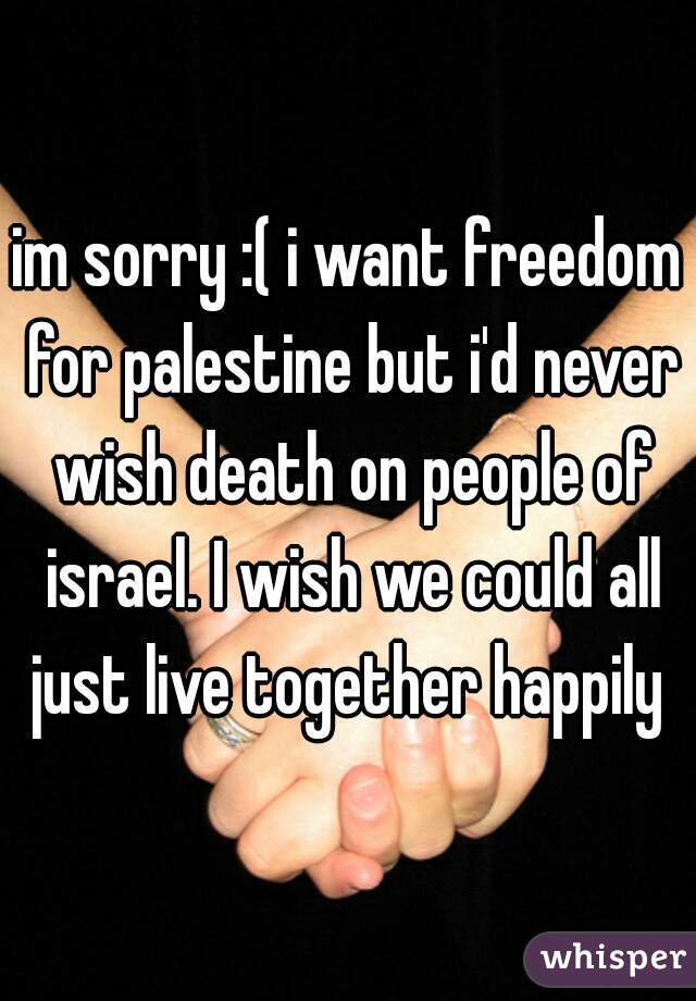 im sorry :( i want freedom for palestine but i'd never wish death on people of israel. I wish we could all just live together happily 