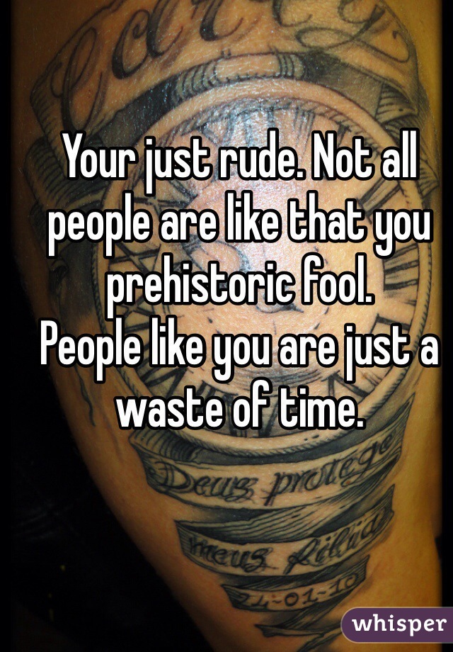 Your just rude. Not all people are like that you prehistoric fool.
People like you are just a waste of time.