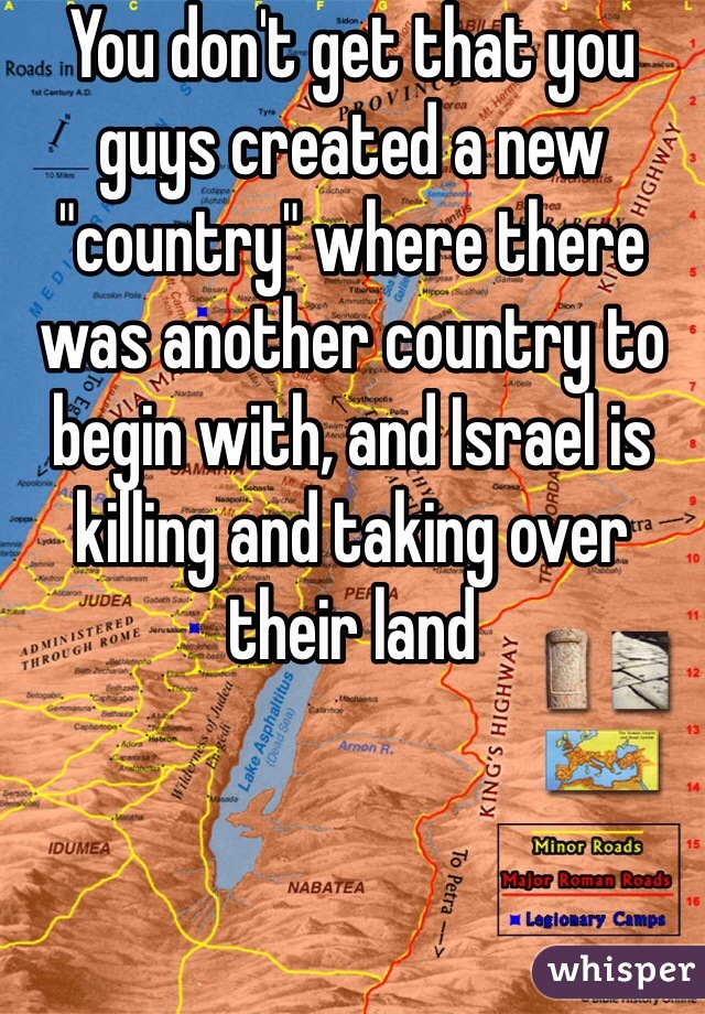 You don't get that you guys created a new "country" where there was another country to begin with, and Israel is killing and taking over their land 