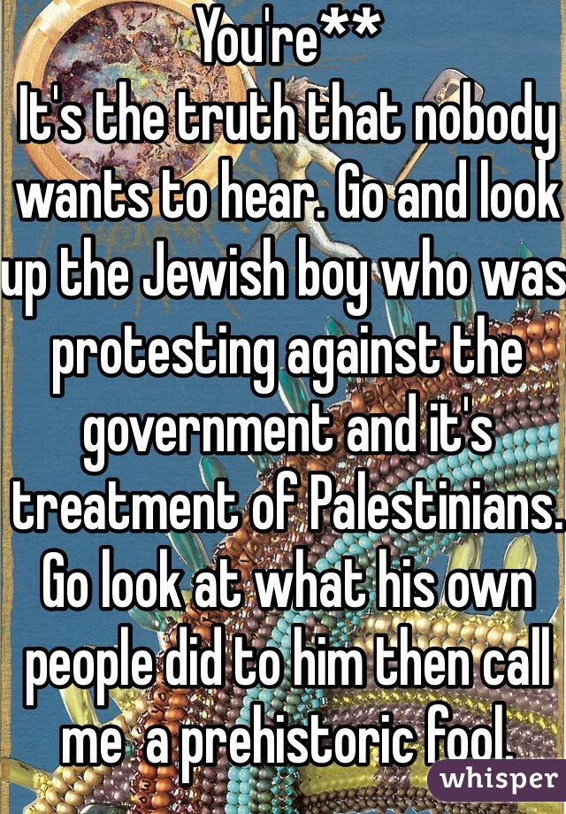 You're**
It's the truth that nobody wants to hear. Go and look up the Jewish boy who was protesting against the government and it's treatment of Palestinians. Go look at what his own people did to him then call me  a prehistoric fool. 