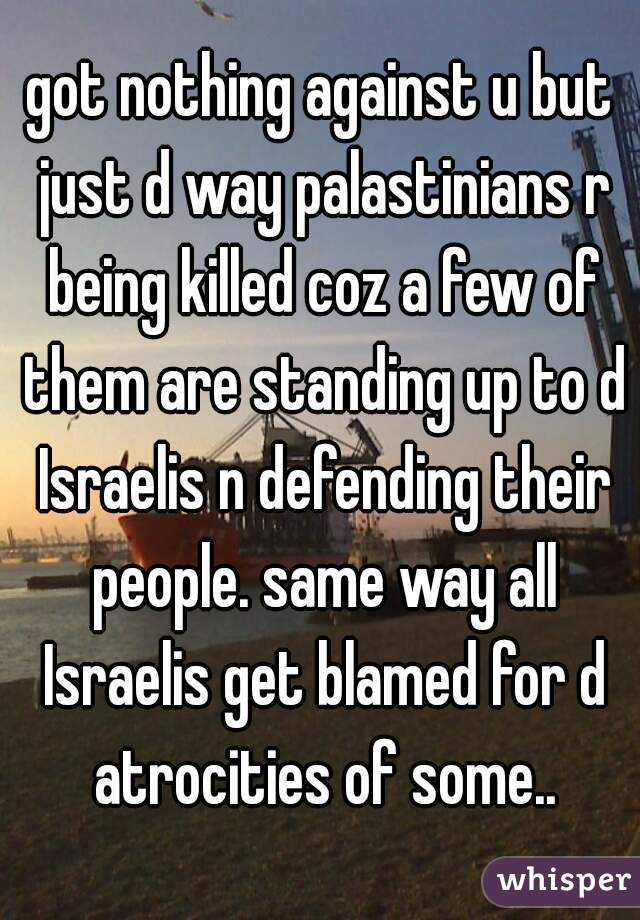 got nothing against u but just d way palastinians r being killed coz a few of them are standing up to d Israelis n defending their people. same way all Israelis get blamed for d atrocities of some..