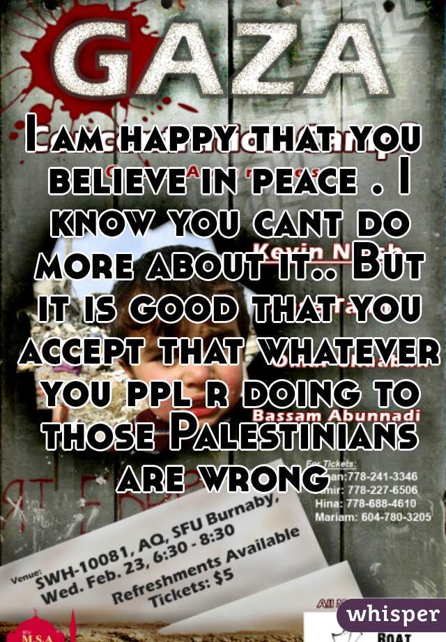 I am happy that you believe in peace . I know you cant do more about it.. But it is good that you accept that whatever you ppl r doing to those Palestinians are wrong 