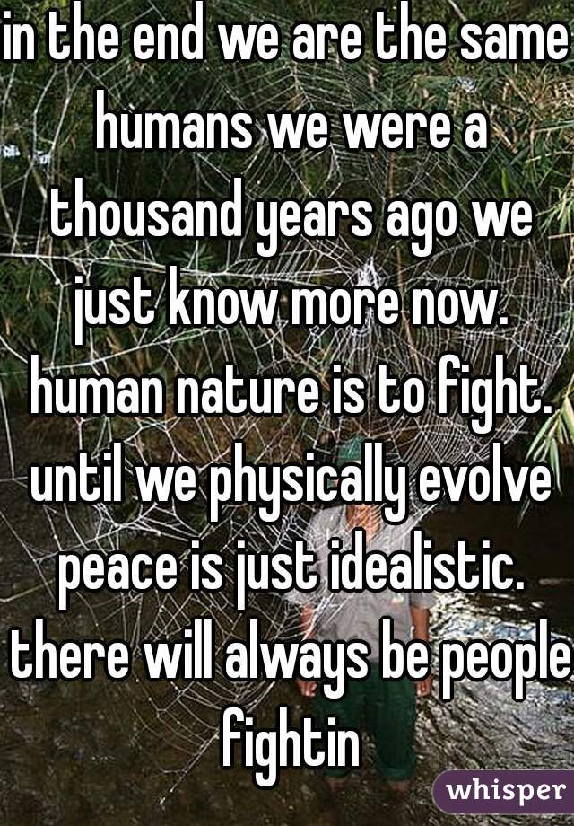 in the end we are the same humans we were a thousand years ago we just know more now. human nature is to fight. until we physically evolve peace is just idealistic. there will always be people fightin