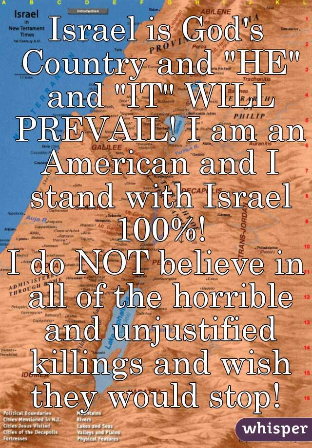 Israel is God's Country and "HE" and "IT" WILL PREVAIL! I am an American and I stand with Israel 100%!

I do NOT believe in all of the horrible and unjustified killings and wish they would stop! 