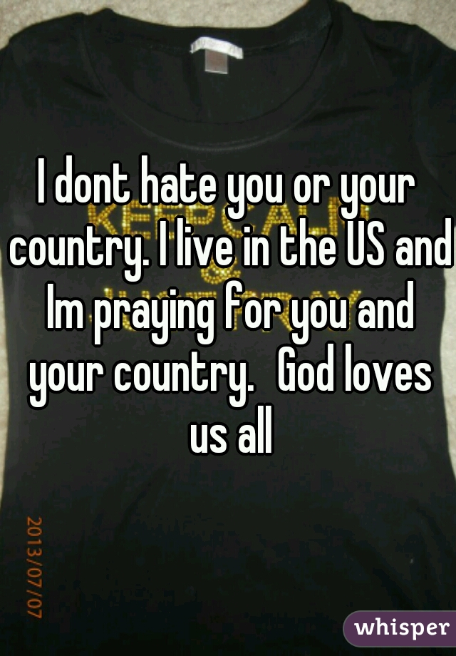 I dont hate you or your country. I live in the US and Im praying for you and your country.	God loves us all