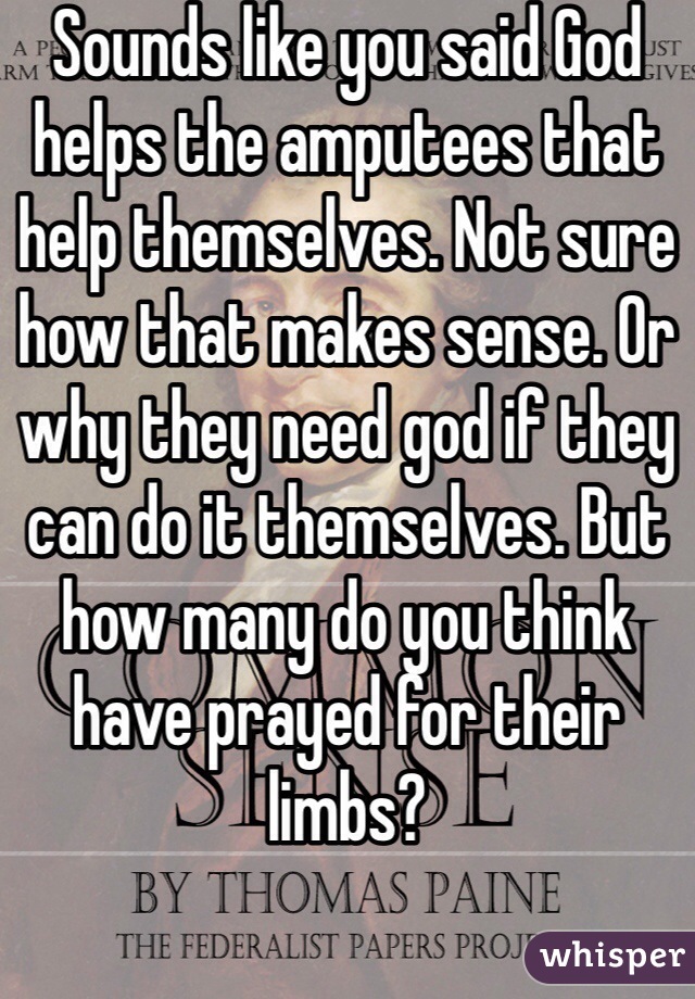 Sounds like you said God helps the amputees that help themselves. Not sure how that makes sense. Or why they need god if they can do it themselves. But how many do you think have prayed for their limbs? 