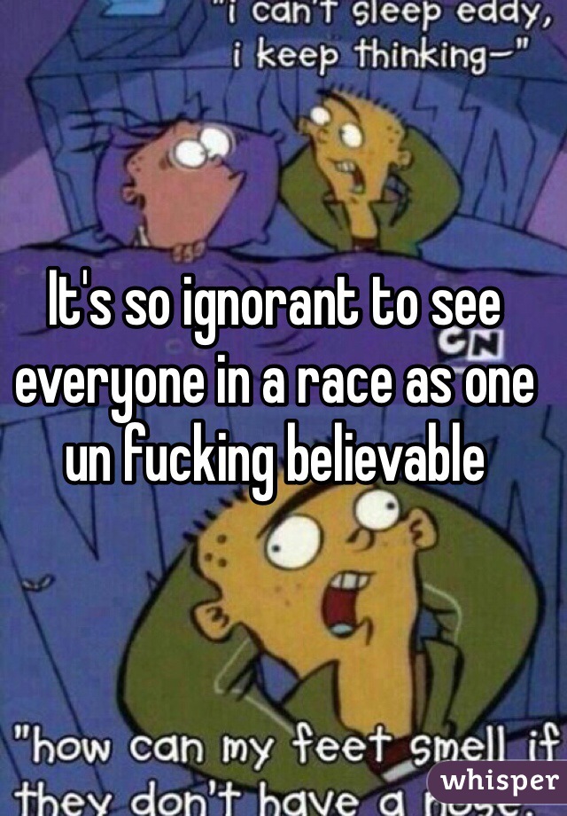 It's so ignorant to see everyone in a race as one un fucking believable