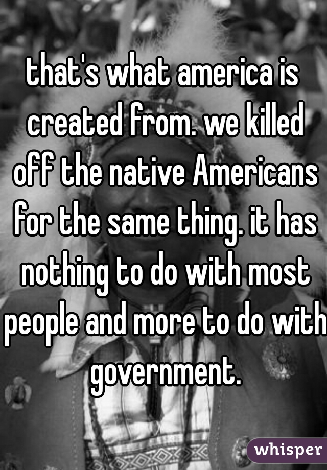 that's what america is created from. we killed off the native Americans for the same thing. it has nothing to do with most people and more to do with government.