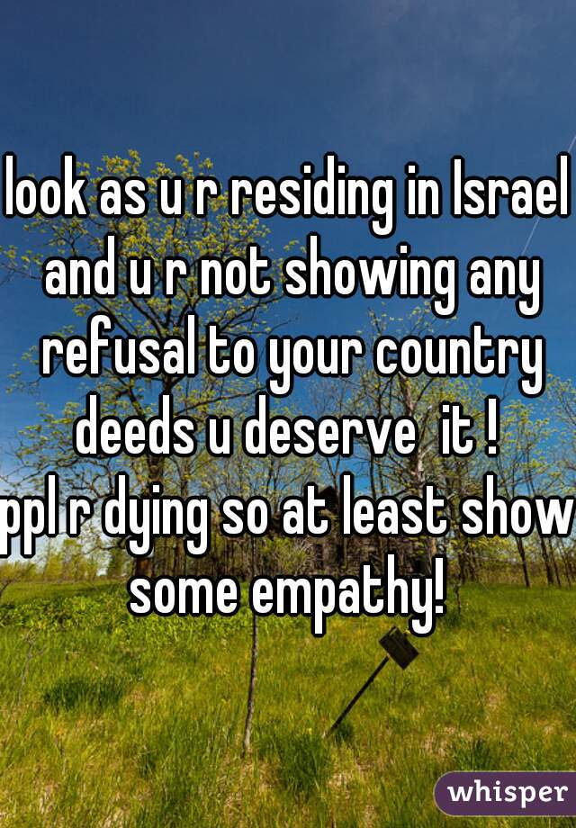 look as u r residing in Israel and u r not showing any refusal to your country deeds u deserve  it ! 
ppl r dying so at least show some empathy! 