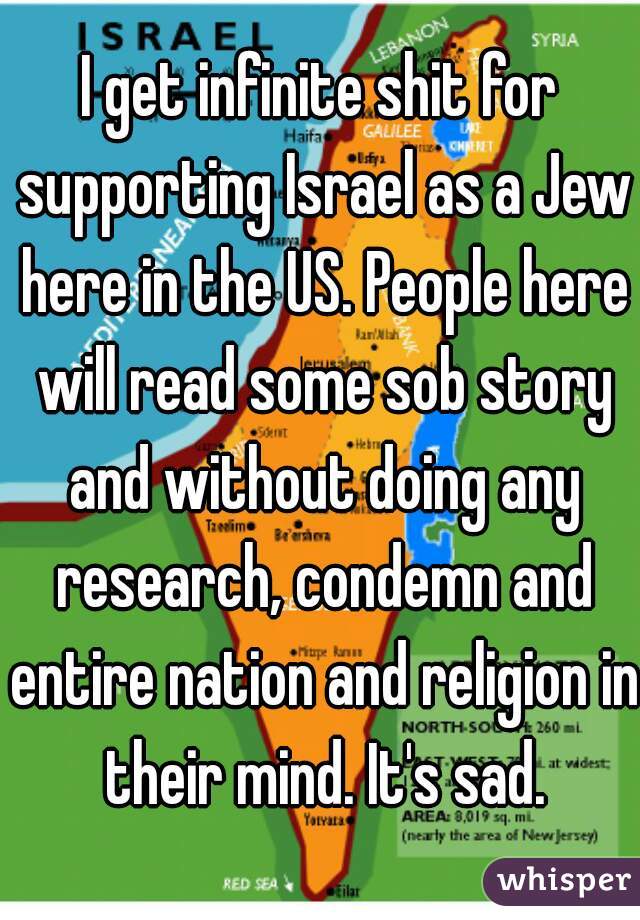 I get infinite shit for supporting Israel as a Jew here in the US. People here will read some sob story and without doing any research, condemn and entire nation and religion in their mind. It's sad.