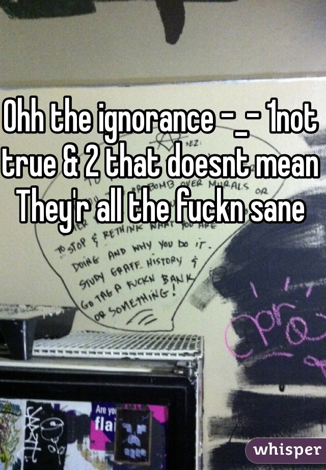 Ohh the ignorance -_- 1not true & 2 that doesnt mean They'r all the fuckn sane