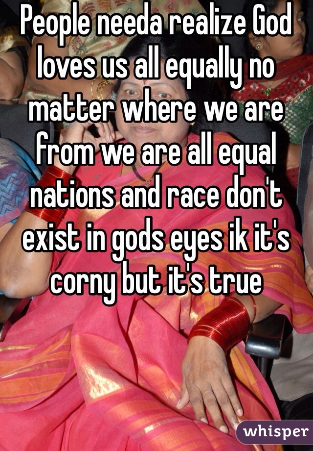 People needa realize God loves us all equally no matter where we are from we are all equal nations and race don't exist in gods eyes ik it's corny but it's true