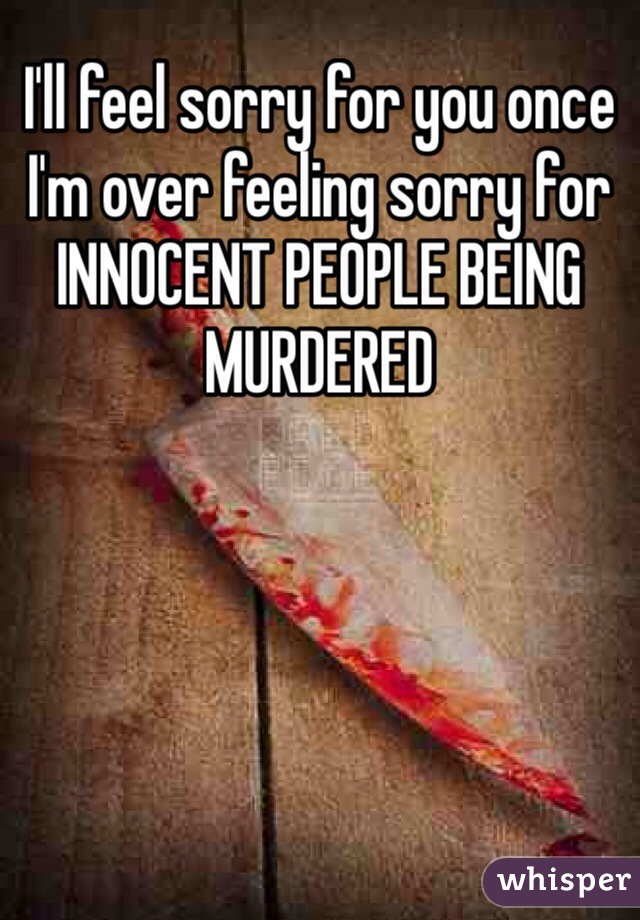 I'll feel sorry for you once I'm over feeling sorry for INNOCENT PEOPLE BEING MURDERED