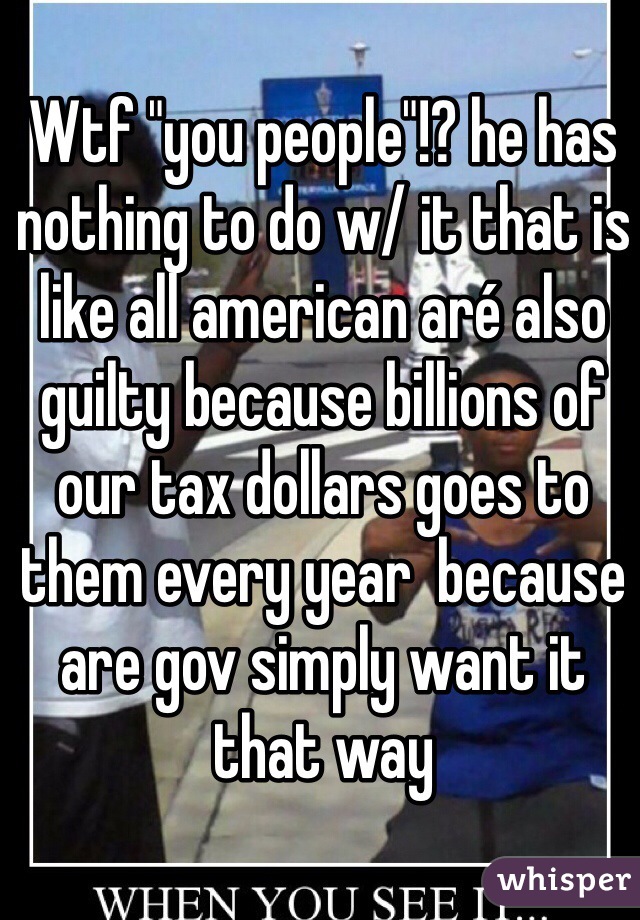 Wtf "you people"!? he has nothing to do w/ it that is like all american aré also guilty because billions of our tax dollars goes to them every year  because are gov simply want it that way