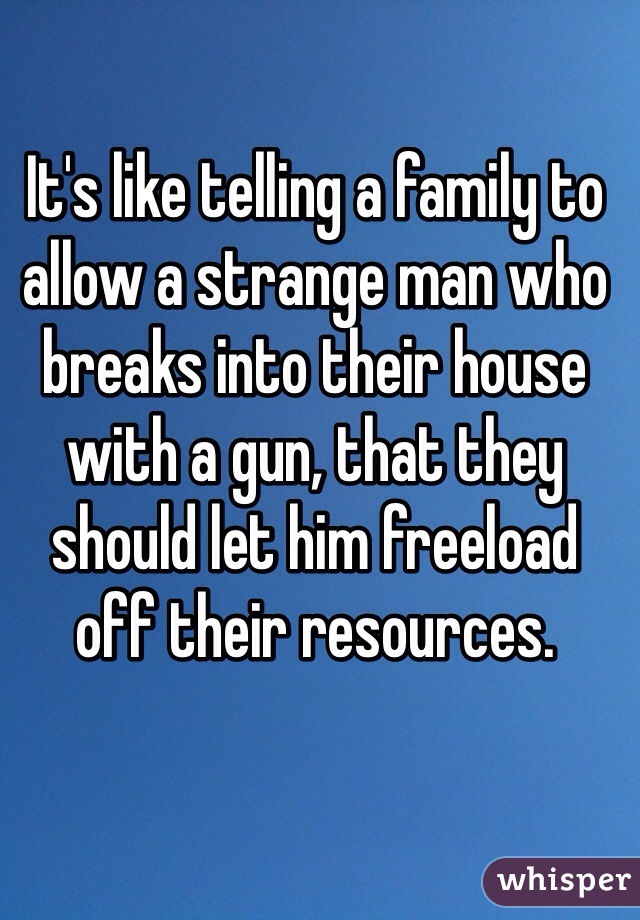 It's like telling a family to allow a strange man who breaks into their house with a gun, that they should let him freeload off their resources. 