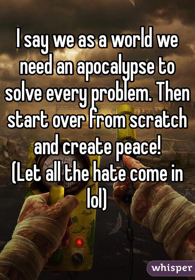 I say we as a world we need an apocalypse to solve every problem. Then start over from scratch and create peace! 
(Let all the hate come in lol) 