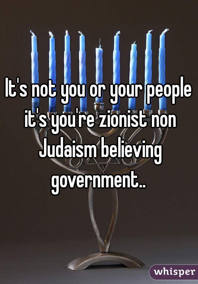 It's not you or your people it's you're zionist non Judaism believing government.. 