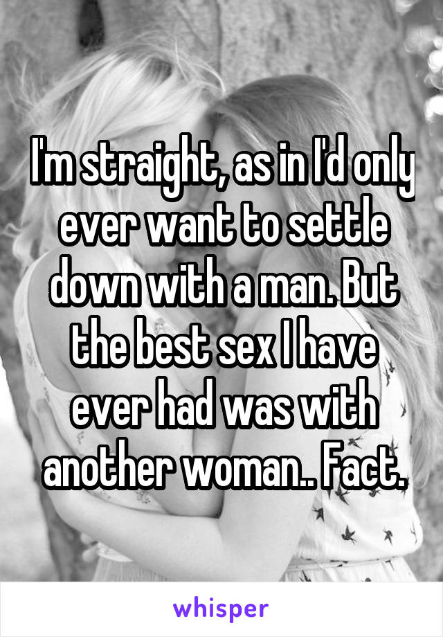 I'm straight, as in I'd only ever want to settle down with a man. But the best sex I have ever had was with another woman.. Fact.