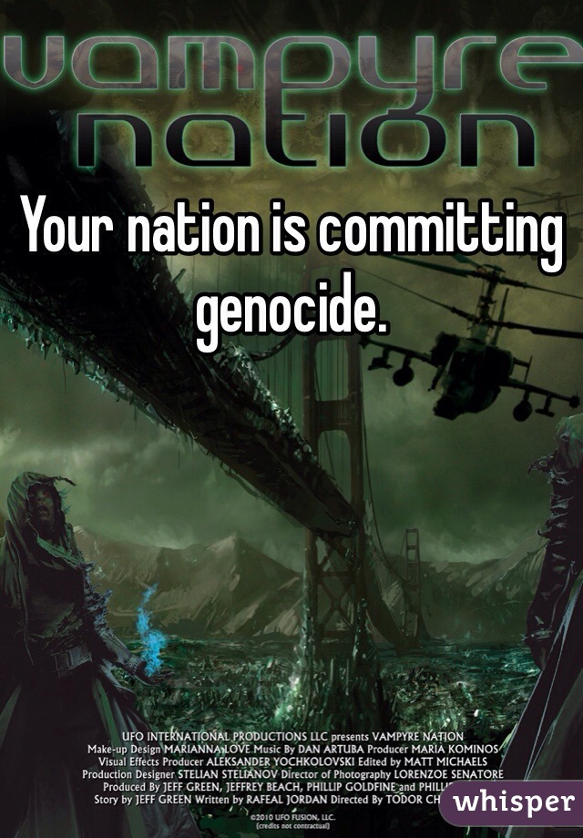 Your nation is committing genocide.