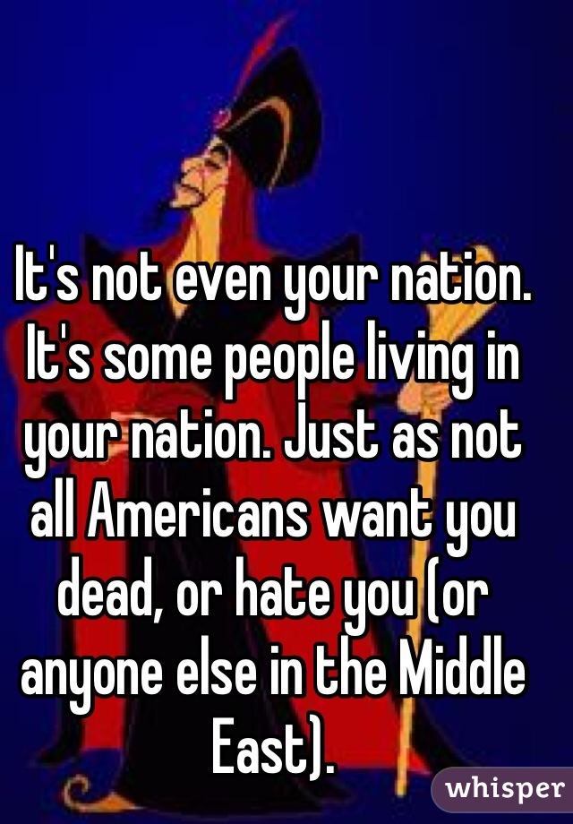 It's not even your nation. It's some people living in your nation. Just as not all Americans want you dead, or hate you (or anyone else in the Middle East). 