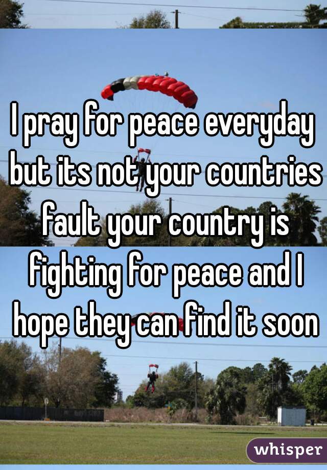 I pray for peace everyday but its not your countries fault your country is fighting for peace and I hope they can find it soon