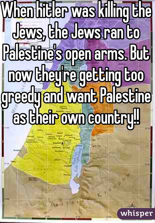 When hitler was killing the Jews, the Jews ran to Palestine's open arms. But now they're getting too greedy and want Palestine as their own country!! 