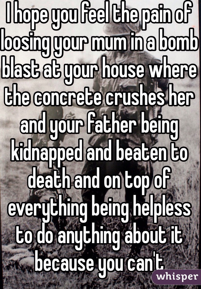 I hope you feel the pain of loosing your mum in a bomb blast at your house where the concrete crushes her and your father being kidnapped and beaten to death and on top of everything being helpless to do anything about it because you can't