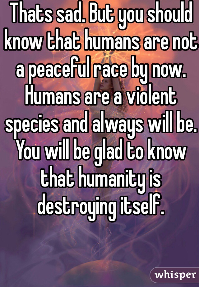 Thats sad. But you should know that humans are not a peaceful race by now. Humans are a violent species and always will be. You will be glad to know that humanity is destroying itself.